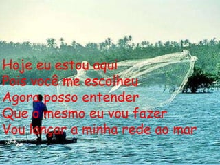 Hoje eu estou aqui Pois você me escolheu Agora posso entender Que o mesmo eu vou fazer Vou lançar a minha rede ao mar 