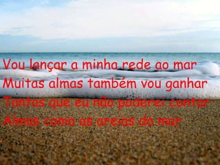 Vou lançar a minha rede ao mar Muitas almas também vou ganhar Tantas que eu não poderei contar Almas como as areias do mar 