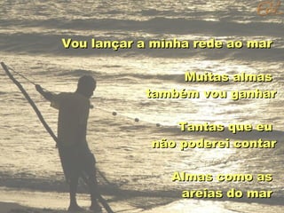 Vou lançar a minha rede ao mar
Muitas almas
também vou ganhar
Tantas que eu
não poderei contar
Almas como as
areias do mar

 