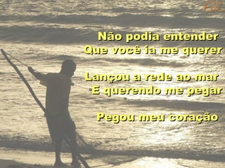 Não podia entender
Que você ia me querer
Lançou a rede ao mar
E querendo me pegar
Pegou meu coração

 