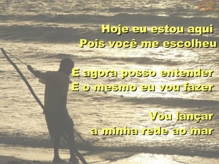 Hoje eu estou aqui
Pois você me escolheu
E agora posso entender
E o mesmo eu vou fazer
Vou lançar
a minha rede ao mar

 