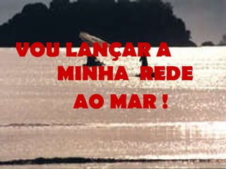 VOU LANÇAR A  MINHA  REDE  AO MAR ! 