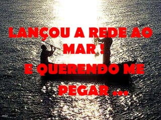 LANÇOU A REDE AO MAR ! E QUERENDO ME PEGAR . ..   