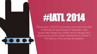 #IATL 2014
Neste ano, o ROCK vai tomar conta do Intervalo
Atlântida. Dr. Jairo Bouer e Nady Petit vão
responder perguntas sobre sexo e drogas em
oito escolas particulares diferentes e o Rock ‘n’
Roll será a trilha sonora do projeto.
 