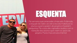 ESQUENTA
Na semana que antecede o Intervalo Atlântida,
a equipe da rádio vai até a escola mobilizar os
alunos a participarem do projeto e fazerem
perguntas. Na visita são captados áudios com a
narração dos alunos que viram os spots do
projeto. Muito mais envolvimento!
 