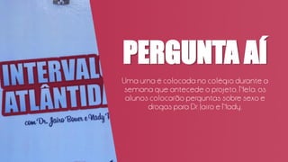 PERGUNTA AÍ
Uma urna é colocada no colégio durante a
semana que antecede o projeto, Nela, os
alunos colocarão perguntas sobre sexo e
drogas para Dr. Jairo e Nady.
 