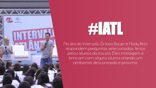 #IATL
No dia do Intervalo, Dr. Jairo Bouer e Nady Petit
respondem perguntas selecionadas, feitas
pelos alunos da escola. Eles interagem e
brincam com alguns alunos criando um
ambiente descontraído e próximo.
 