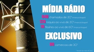 640 chamadas de 30” (marca/slogan)
128toques ao vivo de 30” (marca/slogan)
16 flashes ao vivo de 60” (marca/slogan)
MÍDIA RÁDIO
80 comerciais de 30”
EXCLUSIVO
Período da mídia: 80 dias
 