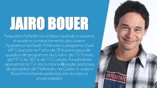 JAIRO BOUER
Psiquiatra. Referência no Brasil quando o assunto
é saúde e comportamento dos jovens.
Apresenta na Rede Atlântida o programa Qual
é!?. Colunista na Folha de SP. Já participou de
quadros de programas da Globo, da TV Futura,
da MTV, do SBT e da TV Cultura. Atualmente
apresenta na TV Uol a coluna @saúde, participa
de episódios de Malhação, na Globo, e viaja o
Brasil ministrando palestras em escolas e
universidades.
 