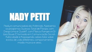 NADY PETIT
Nady é comunicadora da Atlântida. Apresenta
os programas Sucesso Total de Floripa, com
Diego Lima e Qualé?., com Marcos Piangers e Dr.
Jairo Bouer. É formada em Comunicação Social -
Publicidade e Propaganda, adora falar sobre
estilos de vida diferentes, comportamento,
moda, música e sexo.;
 