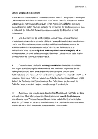 Seite 10 von 12


Manche Dinge ändern sich nicht

In einer Hinsicht unterscheidet sich die Elektromobilität nicht im Geringsten von derzeitigen
Mobilitätsformen: Autofahrer möchten sich in jeder Art von Fahrzeug sicher fühlen. Letzten
Endes muss ein Fahrzeug unabhängig von seinem Antriebsstrang höchste aktive und
passive Sicherheit bieten. Kaum ein Befragter hat im Rahmen der Studie angegeben, dass
er im Bereich der Sicherheit Kompromisse eingehen würde. Die Sicherheit ist nicht
verhandelbar.

8.      Und doch kann uns die Elektromobilität auch vor neue Herausforderungen
hinsichtlich der aktiven Sicherheit stellen. Nehmen wir zum Beispiel die Bremsen. In einem
Hybrid- oder Elektrofahrzeug erfordern die Bremsablösung der Radbremsen und die
regenerative Bremsfunktion eine vollständige Trennung des Bremspedals vom
Bremssystem. Unser neues integriertes elektrohydraulisches Bremssystem MK-C1
wurde entwickelt, um diese Bremsablösung zu optimieren. Darüber hinaus bietet es eine
Bremsdynamik, die ganz neue Maßstäbe setzt.



9.      Oder nehmen wir die Reifen: Reibungsarme Reifen sind bei herkömmlichen
Fahrzeugen ebenso wichtig wie bei Hybridautos oder Elektrofahrzeugen, weil sie die
Reibungsverluste und damit den Kraftstoffverbrauch verringern. Um aus einer
Traktionsbatterie alles herauszuholen, werden immer Hightechreifen wie die Conti.eContact
nötig sein. Dieser neue Reifentyp reduziert den Rollwiderstand um bis zu 30 % und erhöht
dadurch die Reichweite des Elektrofahrzeugs. Das Reifendesign wurde speziell für
Elektrofahrzeuge entwickelt, da deren Anforderungsprofil einzigartig ist.



10.     Zunehmend wird erwartet, dass die zukünftige Mobilität auch nachhaltig ist. Dazu
sind auch grüne Materialien erforderlich. So enthalten unsere Acella-Verkleidungen
beispielsweise keine Weichmacher oder Schwermetalle und die flüchtigen organischen
Verbindungen wurden auf ein äußerstes Minimum reduziert. Darüber hinaus enthält Acella
Eco Natural bis zu 50 % erneuerbare Materialien ohne Mineralölanteil.
 