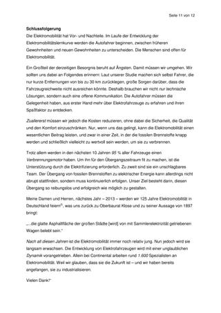 Seite 11 von 12


Schlussfolgerung
Die Elektromobilität hat Vor- und Nachteile. Im Laufe der Entwicklung der
Elektromobilitätslernkurve werden die Autofahrer beginnen, zwischen früheren
Gewohnheiten und neuen Gewohnheiten zu unterscheiden. Die Menschen sind offen für
Elektromobilität.

Ein Großteil der derzeitigen Besorgnis beruht auf Ängsten. Damit müssen wir umgehen. Wir
sollten uns dabei an Folgendes erinnern: Laut unserer Studie machen sich selbst Fahrer, die
nur kurze Entfernungen von bis zu 30 km zurücklegen, große Sorgen darüber, dass die
Fahrzeugreichweite nicht ausreichen könnte. Deshalb brauchen wir nicht nur technische
Lösungen, sondern auch eine offene Kommunikation. Die Autofahrer müssen die
Gelegenheit haben, aus erster Hand mehr über Elektrofahrzeuge zu erfahren und ihren
Spaßfaktor zu entdecken.

Zuallererst müssen wir jedoch die Kosten reduzieren, ohne dabei die Sicherheit, die Qualität
und den Komfort einzuschränken. Nur, wenn uns das gelingt, kann die Elektromobilität einen
wesentlichen Beitrag leisten, und zwar in einer Zeit, in der die fossilen Brennstoffe knapp
werden und schließlich vielleicht zu wertvoll sein werden, um sie zu verbrennen.

Trotz allem werden in den nächsten 10 Jahren 95 % aller Fahrzeuge einen
Verbrennungsmotor haben. Um ihn für den Übergangszeitraum fit zu machen, ist die
Unterstützung durch die Elektrifizierung erforderlich. Zu zweit sind sie ein unschlagbares
Team. Der Übergang von fossilen Brennstoffen zu elektrischer Energie kann allerdings nicht
abrupt stattfinden, sondern muss kontinuierlich erfolgen. Unser Ziel besteht darin, diesen
Übergang so reibungslos und erfolgreich wie möglich zu gestalten.

Meine Damen und Herren, nächstes Jahr – 2013 – werden wir 125 Jahre Elektromobilität in
Deutschland feiern2), was uns zurück zu Oberbaurat Klose und zu seiner Aussage von 1897
bringt:

„...die glatte Asphaltfläche der großen Städte [wird] von mit Sammlerelektrizität getriebenen
Wagen belebt sein.“

Nach all diesen Jahren ist die Elektromobilität immer noch relativ jung. Nun jedoch wird sie
langsam erwachsen. Die Entwicklung von Elektrofahrzeugen wird mit einer unglaublichen
Dynamik vorangetrieben. Allein bei Continental arbeiten rund 1.600 Spezialisten an
Elektromobilität. Weil wir glauben, dass sie die Zukunft ist – und wir haben bereits
angefangen, sie zu industrialisieren.

Vielen Dank!“
 