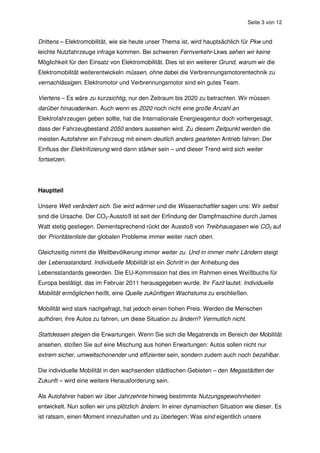 Seite 3 von 12


Drittens – Elektromobilität, wie sie heute unser Thema ist, wird hauptsächlich für Pkw und
leichte Nutzfahrzeuge infrage kommen. Bei schweren Fernverkehr-Lkws sehen wir keine
Möglichkeit für den Einsatz von Elektromobilität. Dies ist ein weiterer Grund, warum wir die
Elektromobilität weiterentwickeln müssen, ohne dabei die Verbrennungsmotorentechnik zu
vernachlässigen. Elektromotor und Verbrennungsmotor sind ein gutes Team.

Viertens – Es wäre zu kurzsichtig, nur den Zeitraum bis 2020 zu betrachten. Wir müssen
darüber hinausdenken. Auch wenn es 2020 noch nicht eine große Anzahl an
Elektrofahrzeugen geben sollte, hat die Internationale Energieagentur doch vorhergesagt,
dass der Fahrzeugbestand 2050 anders aussehen wird. Zu diesem Zeitpunkt werden die
meisten Autofahrer ein Fahrzeug mit einem deutlich anders gearteten Antrieb fahren: Der
Einfluss der Elektrifizierung wird dann stärker sein – und dieser Trend wird sich weiter
fortsetzen.




Hauptteil

Unsere Welt verändert sich. Sie wird wärmer und die Wissenschaftler sagen uns: Wir selbst
sind die Ursache. Der CO2-Ausstoß ist seit der Erfindung der Dampfmaschine durch James
Watt stetig gestiegen. Dementsprechend rückt der Ausstoß von Treibhausgasen wie CO2 auf
der Prioritätenliste der globalen Probleme immer weiter nach oben.

Gleichzeitig nimmt die Weltbevölkerung immer weiter zu. Und in immer mehr Ländern steigt
der Lebensstandard. Individuelle Mobilität ist ein Schritt in der Anhebung des
Lebensstandards geworden. Die EU-Kommission hat dies im Rahmen eines Weißbuchs für
Europa bestätigt, das im Februar 2011 herausgegeben wurde. Ihr Fazit lautet: Individuelle
Mobilität ermöglichen heißt, eine Quelle zukünftigen Wachstums zu erschließen.

Mobilität wird stark nachgefragt, hat jedoch einen hohen Preis. Werden die Menschen
aufhören, ihre Autos zu fahren, um diese Situation zu ändern? Vermutlich nicht.

Stattdessen steigen die Erwartungen. Wenn Sie sich die Megatrends im Bereich der Mobilität
ansehen, stoßen Sie auf eine Mischung aus hohen Erwartungen: Autos sollen nicht nur
extrem sicher, umweltschonender und effizienter sein, sondern zudem auch noch bezahlbar.

Die individuelle Mobilität in den wachsenden städtischen Gebieten – den Megastädten der
Zukunft – wird eine weitere Herausforderung sein.

Als Autofahrer haben wir über Jahrzehnte hinweg bestimmte Nutzungsgewohnheiten
entwickelt. Nun sollen wir uns plötzlich ändern. In einer dynamischen Situation wie dieser. Es
ist ratsam, einen Moment innezuhalten und zu überlegen: Was sind eigentlich unsere
 