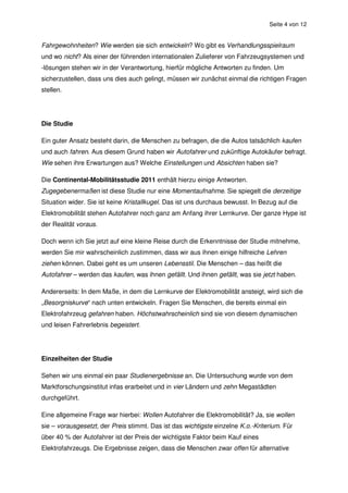 Seite 4 von 12


Fahrgewohnheiten? Wie werden sie sich entwickeln? Wo gibt es Verhandlungsspielraum
und wo nicht? Als einer der führenden internationalen Zulieferer von Fahrzeugsystemen und
-lösungen stehen wir in der Verantwortung, hierfür mögliche Antworten zu finden. Um
sicherzustellen, dass uns dies auch gelingt, müssen wir zunächst einmal die richtigen Fragen
stellen.




Die Studie

Ein guter Ansatz besteht darin, die Menschen zu befragen, die die Autos tatsächlich kaufen
und auch fahren. Aus diesem Grund haben wir Autofahrer und zukünftige Autokäufer befragt.
Wie sehen ihre Erwartungen aus? Welche Einstellungen und Absichten haben sie?

Die Continental-Mobilitätsstudie 2011 enthält hierzu einige Antworten.
Zugegebenermaßen ist diese Studie nur eine Momentaufnahme. Sie spiegelt die derzeitige
Situation wider. Sie ist keine Kristallkugel. Das ist uns durchaus bewusst. In Bezug auf die
Elektromobilität stehen Autofahrer noch ganz am Anfang ihrer Lernkurve. Der ganze Hype ist
der Realität voraus.

Doch wenn ich Sie jetzt auf eine kleine Reise durch die Erkenntnisse der Studie mitnehme,
werden Sie mir wahrscheinlich zustimmen, dass wir aus ihnen einige hilfreiche Lehren
ziehen können. Dabei geht es um unseren Lebensstil. Die Menschen – das heißt die
Autofahrer – werden das kaufen, was ihnen gefällt. Und ihnen gefällt, was sie jetzt haben.

Andererseits: In dem Maße, in dem die Lernkurve der Elektromobilität ansteigt, wird sich die
„Besorgniskurve“ nach unten entwickeln. Fragen Sie Menschen, die bereits einmal ein
Elektrofahrzeug gefahren haben. Höchstwahrscheinlich sind sie von diesem dynamischen
und leisen Fahrerlebnis begeistert.




Einzelheiten der Studie

Sehen wir uns einmal ein paar Studienergebnisse an. Die Untersuchung wurde von dem
Marktforschungsinstitut infas erarbeitet und in vier Ländern und zehn Megastädten
durchgeführt.

Eine allgemeine Frage war hierbei: Wollen Autofahrer die Elektromobilität? Ja, sie wollen
sie – vorausgesetzt, der Preis stimmt. Das ist das wichtigste einzelne K.o.-Kriterium. Für
über 40 % der Autofahrer ist der Preis der wichtigste Faktor beim Kauf eines
Elektrofahrzeugs. Die Ergebnisse zeigen, dass die Menschen zwar offen für alternative
 