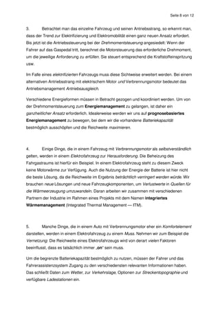 Seite 8 von 12


3.      Betrachtet man das einzelne Fahrzeug und seinen Antriebsstrang, so erkennt man,
dass der Trend zur Elektrifizierung und Elektromobilität einen ganz neuen Ansatz erfordert.
Bis jetzt ist die Antriebssteuerung bei der Drehmomentsteuerung angesiedelt: Wenn der
Fahrer auf das Gaspedal tritt, berechnet die Motorsteuerung das erforderliche Drehmoment,
um die jeweilige Anforderung zu erfüllen. Sie steuert entsprechend die Kraftstoffeinspritzung
usw.

Im Falle eines elektrifizierten Fahrzeugs muss diese Sichtweise erweitert werden. Bei einem
alternativen Antriebsstrang mit elektrischem Motor und Verbrennungsmotor bedeutet das
Antriebsmanagement Antriebsausgleich.

Verschiedene Energieformen müssen in Betracht gezogen und koordiniert werden. Um von
der Drehmomentsteuerung zum Energiemanagement zu gelangen, ist daher ein
ganzheitlicher Ansatz erforderlich. Idealerweise werden wir uns auf prognosebasiertes
Energiemanagement zu bewegen, bei dem wir die vorhandene Batteriekapazität
bestmöglich ausschöpfen und die Reichweite maximieren.




4.      Einige Dinge, die in einem Fahrzeug mit Verbrennungsmotor als selbstverständlich
gelten, werden in einem Elektrofahrzeug zur Herausforderung. Die Beheizung des
Fahrgastraums ist hierfür ein Beispiel. In einem Elektrofahrzeug steht zu diesem Zweck
keine Motorwärme zur Verfügung. Auch die Nutzung der Energie der Batterie ist hier nicht
die beste Lösung, da die Reichweite im Ergebnis beträchtlich verringert werden würde. Wir
brauchen neue Lösungen und neue Fahrzeugkomponenten, um Verlustwerte in Quellen für
die Wärmeerzeugung umzuwandeln. Daran arbeiten wir zusammen mit verschiedenen
Partnern der Industrie im Rahmen eines Projekts mit dem Namen integriertes
Wärmemanagement (Integrated Thermal Management — ITM).




5.      Manche Dinge, die in einem Auto mit Verbrennungsmotor eher ein Komfortelement
darstellen, werden in einem Elektrofahrzeug zu einem Muss. Nehmen wir zum Beispiel die
Vernetzung: Die Reichweite eines Elektrofahrzeugs wird von derart vielen Faktoren
beeinflusst, dass es tatsächlich immer „on“ sein muss.

Um die begrenzte Batteriekapazität bestmöglich zu nutzen, müssen der Fahrer und das
Fahrerassistenzsystem Zugang zu den verschiedensten relevanten Informationen haben.
Das schließt Daten zum Wetter, zur Verkehrslage, Optionen zur Streckentopographie und
verfügbare Ladestationen ein.
 