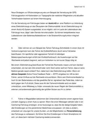 Seite 9 von 12


Neue Strategien zur Effizienzsteigerung wie zum Beispiel die Vernetzung der GPS-
Fahrzeugposition mit Kartendaten zur Topographie der restlichen Wegstrecke und aktuellen
Verkehrsdaten basieren auf einem Internetzugang.

Für die Vernetzung von Fahrzeugen bieten wir AutoLinQ an: eine Plattform zur Anbindung
eines Elektrofahrzeugs an das Ökosystem der Elektromobilität. Ist ein Elektrofahrzeug mit
einem AutoLinQ-System ausgestattet, ist es möglich, sich im Laufe der Lebensdauer des
Fahrzeugs neue „Apps“ oder Dienste herunterzuladen. So können beispielsweise neue
Ladestationen oder Batterieaufladestationen in die Streckenführungsfunktion integriert
werden.




6.        Oder nehmen wir zum Beispiel die Fahrer-Fahrzeug-Schnittstelle: In einem Auto mit
Verbrennungsmotor kann der Fahrer die Kraftstoffeffizienz durch seine Fahrweise
beeinflussen. Ein sportlicher oder aggressiver Fahrstil mit ständigen
Belastungsschwankungen erhöht den Kraftstoffverbrauch; die Auswirkungen auf die
Reichweite sind jedoch begrenzt, weil zum Auftanken nur ein kurzer Stopp nötig ist.

Bei einem Elektrofahrzeug beeinflusst der Fahrstil die Reichweite massiv und kann darüber
entscheiden, ob man sein Ziel erreicht oder nicht. Doch woher weiß ein Fahrer, dass er seine
Batterie gerade rasant entleert? Nun, dabei kann das Elektrofahrzeug helfen. Wenn ein
aktives Gaspedal (Active Force Feedback Pedal — AFFP) eingebaut ist, hilft es dem
Fahrer, seinen Einfluss auf die Reichweite einzuschätzen. Wenn sein Drehmomentbedarf zu
hoch für den Batteriestatus und das gewählte Ziel ist, signalisiert das Pedal dies, indem es
leicht gegen den Fuß drückt. Diese neue Art der Fahrerschnittstelle wird uns dabei
unterstützen, einen Mittelweg zu finden: einerseits die neuen Regeln der Elektromobilität zu
erlernen und andererseits gleichzeitig den größten Nutzen aus ihr zu ziehen.




7.        Fahrer in Megastädten bekommen den Unterschied zwischen einem eigenen Auto
und dem Zugang zu einem Auto zu spüren: Wenn Sie einen Mietwagen abholen oder in ein
Carsharing-Fahrzeug einsteigen, ist es heutzutage so, dass Sie die lästige Aufgabe haben,
alle Einstellungen an ihre persönlichen Bedürfnisse anzupassen. Um dies zu ändern,
entwickeln wir Lösungen für unsere Kunden, um die Möglichkeiten zur Personalisierung
des Fahrzeugs zu verbessern. So führen Sie Ihre Einstellungen in Ihrem Smartphone mit
sich, um diese beim nächsten Carsharing wiederzuverwenden.
 