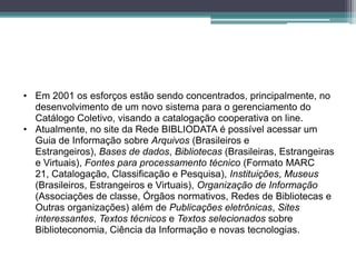 • Em 2001 os esforços estão sendo concentrados, principalmente, no
  desenvolvimento de um novo sistema para o gerenciamento do
  Catálogo Coletivo, visando a catalogação cooperativa on line.
• Atualmente, no site da Rede BIBLIODATA é possível acessar um
  Guia de Informação sobre Arquivos (Brasileiros e
  Estrangeiros), Bases de dados, Bibliotecas (Brasileiras, Estrangeiras
  e Virtuais), Fontes para processamento técnico (Formato MARC
  21, Catalogação, Classificação e Pesquisa), Instituições, Museus
  (Brasileiros, Estrangeiros e Virtuais), Organização de Informação
  (Associações de classe, Órgãos normativos, Redes de Bibliotecas e
  Outras organizações) além de Publicações eletrônicas, Sites
  interessantes, Textos técnicos e Textos selecionados sobre
  Biblioteconomia, Ciência da Informação e novas tecnologias.
 