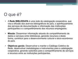 O que é?
• A Rede BIBLIODATA é uma rede de catalogação cooperativa, que
  visa a difusão dos acervos bibliográficos do país, o aperfeiçoamento
  dos serviços de documentação e informação das instituições
  participantes e o compartilhamento dos recursos empregados.

• Missão: Disseminar informação através do compartilhamento de
  dados e serviços entre bibliotecas, gerando recursos e desta
  forma, contribuir para o desenvolvimento cultural e sócio-econômico
  do país.

• Objetivos gerais: Desenvolver e manter o Catálogo Coletivo da
  Rede, desenvolver metodologias e instrumentos para a catalogação
  cooperativa, gerando subsídios para o compartilhamento de serviços
  e recursos entre as instituições participantes.
 