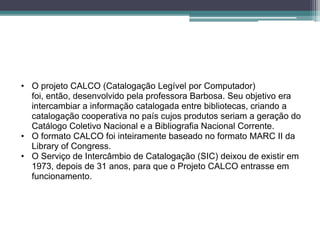 • O projeto CALCO (Catalogação Legível por Computador)
  foi, então, desenvolvido pela professora Barbosa. Seu objetivo era
  intercambiar a informação catalogada entre bibliotecas, criando a
  catalogação cooperativa no país cujos produtos seriam a geração do
  Catálogo Coletivo Nacional e a Bibliografia Nacional Corrente.
• O formato CALCO foi inteiramente baseado no formato MARC II da
  Library of Congress.
• O Serviço de Intercâmbio de Catalogação (SIC) deixou de existir em
  1973, depois de 31 anos, para que o Projeto CALCO entrasse em
  funcionamento.
 