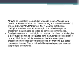 • Através da Biblioteca Central da Fundação Getulio Vargas e do
  Centro de Processamento de Dados começou a ser desenvolvido o
  projeto BIBLIODATA/CALCO em 1977, visando estabelecer
  princípios e rotinas para a implantação dos trabalhos que se
  prestariam à automação de todos os serviços de informação.
• Os objetivos eram a constituição do cadastro de obras da instituição
  e a produção de fichas e etiquetas para manutenção dos catálogos
  de suas bibliotecas, adotando normas internacionais para o
  processamento de registros bibliográficos, de maneira que estes
  pudessem vir a ser úteis a outras bibliotecas do país por meio da
  cooperação bibliográfica.
 