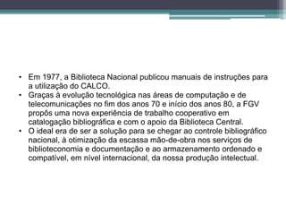 • Em 1977, a Biblioteca Nacional publicou manuais de instruções para
  a utilização do CALCO.
• Graças à evolução tecnológica nas áreas de computação e de
  telecomunicações no fim dos anos 70 e início dos anos 80, a FGV
  propôs uma nova experiência de trabalho cooperativo em
  catalogação bibliográfica e com o apoio da Biblioteca Central.
• O ideal era de ser a solução para se chegar ao controle bibliográfico
  nacional, à otimização da escassa mão-de-obra nos serviços de
  biblioteconomia e documentação e ao armazenamento ordenado e
  compatível, em nível internacional, da nossa produção intelectual.
 