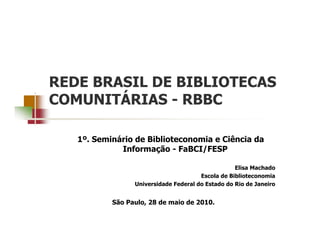 REDE BRASIL DE BIBLIOTECAS
COMUNITÁRIAS - RBBC

   1º. Seminário de Biblioteconomia e Ciência da
             Informação - FaBCI/FESP

                                                   Elisa Machado
                                       Escola de Biblioteconomia
                 Universidade Federal do Estado do Rio de Janeiro


           São Paulo, 28 de maio de 2010.
 
