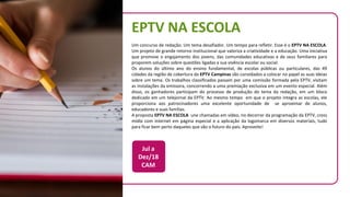 EPTV NA ESCOLA
Um concurso de redação. Um tema desafiador. Um tempo para refletir. Esse é o EPTV NA ESCOLA.
Um projeto de grande retorno institucional que valoriza a criatividade e a educação. Uma iniciativa
que promove o engajamento dos jovens, das comunidades educativas e de seus familiares para
proporem soluções sobre questões ligadas a sua vivência escolar ou social.
Os alunos do último ano do ensino fundamental, de escolas públicas ou particulares, das 49
cidades da região de cobertura da EPTV Campinas são convidados a colocar no papel as suas ideias
sobre um tema. Os trabalhos classificados passam por uma comissão formada pela EPTV, visitam
as instalações da emissora, concorrendo a uma premiação exclusiva em um evento especial. Além
disso, os ganhadores participam do processo de produção do tema da redação, em um bloco
dedicado em um telejornal da EPTV. Ao mesmo tempo em que o projeto integra as escolas, ele
proporciona aos patrocinadores uma excelente oportunidade de se aproximar de alunos,
educadores e suas famílias.
A proposta EPTV NA ESCOLA une chamadas em vídeo, no decorrer da programação da EPTV, cross
mídia com internet em página especial e a aplicação da logomarca em diversos materiais, tudo
para ficar bem perto daqueles que são o futuro do país. Aproveite!
Jul a
Dez/18
CAM
 