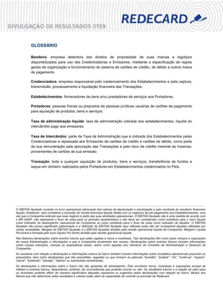 GLOSSÁRIO

           Bandeira: empresa detentora dos direitos de propriedade de suas marcas e logotipos
           disponibilizados para uso das Credenciadoras e Emissores, mediante a especificação de regras
           gerais de organização e funcionamento do sistema de cartões de crédito, de débito e outros meios
           de pagamento.

           Credenciadora: empresa responsável pelo credenciamento dos Estabelecimentos e pela captura,
           transmissão, processamento e liquidação financeira das Transações.

           Estabelecimentos: fornecedores de bens e/ou prestadores de serviços aos Portadores.

           Portadores: pessoas físicas ou prepostos de pessoas jurídicas usuárias de cartões de pagamento
           para aquisição de produtos, bens e serviços.

           Taxa de administração líquida: taxa de administração cobrada dos estabelecimentos, líquida do
           intercâmbio pago aos emissores.

           Taxa de Intercâmbio: parte da Taxa de Administração que é cobrada dos Estabelecimentos pelas
           Credenciadoras e repassada aos Emissores de cartões de crédito e cartões de débito, como parte
           da sua remuneração pela aprovação das Transações e pelo risco de crédito inerente às mesmas,
           provenientes de cartões de sua emissão.

           Transação: toda e qualquer aquisição de produtos, bens e serviços, transferência de fundos e
           saque em dinheiro realizados pelos Portadores em Estabelecimentos credenciados no País.




O EBITDA Ajustado consiste no lucro operacional adicionado dos valores da depreciação e amortização e pelo montante do resultado financeiro
líquido, entretanto, sem considerar a exclusão da receita financeira líquida obtida com os negócios de pré-pagamento aos Estabelecimentos, uma
vez que a Companhia entende que esse negócio é parte das suas atividades operacionais. O EBITDA Ajustado não é uma medida de acordo com
o BR GAAP, não representa o fluxo de caixa para os períodos apresentados e não deve ser considerado como substituto para o lucro líquido
como indicador do desempenho operacional da Companhia ou como substituto para o fluxo de caixa como indicador de liquidez. O EBITDA
Ajustado não possui significado padronizado e a definição de EBITDA Ajustado aqui utilizada pode não ser comparável àquelas utilizadas por
outras sociedades. Margem do EBITDA Ajustado é o EBITDA Ajustado dividido pela receita operacional líquida da Companhia. Margem Líquida
Pro-forma é formada pelo lucro líquido Pro-forma dividido pela receita operacional líquida.
Nós fazemos declarações sobre eventos futuros que estão sujeitas a riscos e incertezas. Tais declarações têm como base crenças e suposições
de nossa Administração e informações a que a Companhia atualmente tem acesso. Declarações sobre eventos futuros incluem informações
sobre nossas intenções, crenças ou expectativas atuais, assim como aquelas dos membros do Conselho de Administração e Diretores da
Companhia.
As ressalvas com relação a declarações e informações acerca do futuro também incluem informações sobre resultados operacionais possíveis ou
presumidos, bem como declarações que são precedidas, seguidas ou que incluem as palavras "acredita", "poderá", "irá", "continua", "espera",
"prevê", "pretende", "planeja", "estima" ou expressões semelhantes.
As declarações e informações sobre o futuro não são garantias de desempenho. Elas envolvem riscos, incertezas e suposições porque se
                                                                                                                             15
referem a eventos futuros, dependendo, portanto, de circunstâncias que poderão ocorrer ou não. Os resultados futuros e a criação de valor para
os acionistas poderão diferir de maneira significativa daqueles expressos ou sugeridos pelas declarações com relação ao futuro. Muitos dos
fatores que irão determinar estes resultados e valores estão além da capacidade de controle ou previsão da Redecard.
 