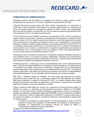 COMENTÁRIO DA ADMINISTRAÇÃO
A Redecard capturou R$ 36,8 bilhões em transações com cartões de crédito e débito no 3T09,
representando um aumento de 17,7% sobre o registrado no mesmo período de 2008.

A Receita Operacional Líquida totalizou R$ 755,5 milhões, representando um crescimento de
15,8% sobre o mesmo trimestre do ano anterior. Os principais destaques foram (i) crescimento de
15,8% nas receitas obtidas com transação de cartões de crédito e débito, que representaram
56,4% do total das receitas, (ii) crescimento de 21,6% na receita de aluguel de equipamentos POS,
e (iii) crescimento de 8,1% na receita financeira líquida.

O Custo Total dos Serviços Prestados apresentou uma elevação de 5,3% no 3T09 comparado ao
mesmo trimestre do ano anterior, enquanto a quantidade total das transações de cartões de crédito
e débito cresceu 14,0% nos mesmos períodos demonstrando o acerto das negociações de preços
com os fornecedores e dos ajustes nos processos internos. Como conseqüência, o custo total por
transação de cartões de crédito e débito apresentou uma redução nominal de 7,6% para R$ 0,3176
. As Despesas Operacionais apresentaram um crescimento de 22,9% no 3T09 em comparação ao
mesmo período do ano anterior, em parte devido à campanha de publicidade para posicionar a
marca Redecard. Com um crescimento de 18,1% em relação ao 3T08, a Companhia apresentou
um Lucro Líquido Recorrente de R$ 333,0 milhões no 3T09.

Preparando-se para um ambiente concorrencial, a Companhia considerou estratégico posicionar a
marca Redecard como a de empresa de captura independente, reforçando seu posicionamento
atual de única credenciadora brasileira multibandeiras. Para tanto, a empresa lançou recentemente
uma importante campanha de publicidade em setembro deste ano.

A Redecard ingressou no Índice Dow Jones de Sustentabilidade (Dow Jones Sustainability World
Index – DJSI) em sua edição 2009/2010. A composição do DJSI é formada por um seleto grupo de
317 empresas de 27 países, sendo apenas 7 brasileiras e a Redecard foi a única nova empresa a
ingressar nesta edição. Esta conquista reforça que a Redecard está cumprindo com o seu papel de
empresa responsável, cujas práticas de governança corporativa e de incentivo à responsabilidade
socioambiental passaram a ser reconhecidas internacionalmente pelo mercado de capitais.

Além disso, a Redecard atingiu em setembro, um marco ainda não alcançado por nenhum
adquirente em toda a América do Sul: a certificação do padrão PCI DSS (Payment Card Industry
Data Security Standard). O padrão foi criado pelo PCI SSC, um conselho fundado pelas maiores
bandeiras internacionais de cartões de pagamentos, para aumentar a segurança das transações
eletrônicas e proteger os dados dos portadores de cartões.

O Banco Central do Brasil (BCB) em conjunto com a Secretaria de Direito Econômico (SDE), do
Ministério da Justiça, e a Secretaria de Acompanhamento Econômico (SEAE), em 01/10/2009,
publicou um comunicado sobre a indústria de cartões de pagamentos no Brasil. O comunicado é
resultado da análise das considerações obtidas até 30/06/2009, inclusive a da ABECS ao Relatório
Sobre a Indústria de Cartões de Pagamentos publicado em 31/03/2009. A referida análise trata de
um conjunto de medidas a ser definido no sentido de atender às recomendações do estudo sobre
os seguintes pontos:
        (i) Abertura da atividade de credenciamento; (ii) Interoperabilidade de redes e de POS
        (terminal de captura de transações); (iii) Neutralidade nas atividades de compensação e
        liquidação; (iv) Fortalecimento de esquemas nacionais de cartões de débito; (v)
        Transparência na definição da tarifa de intercâmbio.
A íntegra do comunicado está disponível em
http://www.bacen.gov.br/noticias/VisualizacaoNoticia.aspx?cod=2317
                                                                                            2
 