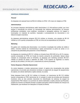 DESPESAS OPERACIONAIS

Pessoal

As despesas com pessoal foram de R$ 32,3 milhões no 3T09, 1,6% maior em relação ao 3T08.

Administrativas

As principais despesas administrativas estão relacionadas à (i) infra-estrutura predial, que inclui
aluguel e manutenção de imóveis; (ii) manutenção dos sistemas administrativos; (iii) serviços
profissionais contratados, como auditores, consultores e advogados externos; (iv) viagens e
locomoções; (v) materiais de escritório, impressão e processamento de documentos e (vi)
telecomunicação corporativa.

As despesas administrativas atingiram R$ 23,9 milhões no trimestre, uma redução de R$ 0,8
milhões ou 3,4% quando comparadas ao 3T08, em linha com as expectativas da Companhia.

Marketing

Os gastos com marketing são direcionados: i) ao incentivo à aceitação dos cartões de crédito e
débito, incluindo material de merchandising e ações promocionais no ponto de venda e ii) à
campanha de publicidade para posicionar a marca Redecard.

As despesas de marketing de R$ 18,1 milhões no trimestre foram R$ 5.635 mil ou 45,1% maiores,
quando comparadas ao 3T08, em função da recente campanha de publicidade. Apesar dessa
variação na comparação entre os trimestres, as despesas com marketing somaram R$ 40,7
milhões no período de janeiro a setembro de 2009, 17,5% superior ao registrado no mesmo
período do ano anterior, em linha com o crescimento do volume processado.

Outras Despesas e Receitas Operacionais

As outras despesas e receitas operacionais incluem: (i) gastos e/ou recuperações das perdas
operacionais; (ii) provisão para devedores duvidosos no pagamento de aluguel de equipamentos
de captura; (iii) valores destinados a ações culturais; (iv) outras.

Estas despesas foram de R$ 14,2 milhões no trimestre, um crescimento de R$ 12,3 milhões
quando comparadas ao 3T08, decorrentes de: (i) variação no saldo de provisões para devedores
duvidosos entre os dois períodos decorrente da intensificação da cobrança de aluguel de
equipamentos POS inativos e (ii) aumento de valores destinados a ações culturais (Lei Rouanet),
projetos de incentivo ao Desporto Amador e projetos aprovados conforme Estatuto da Criança e do
Adolescente, que resultaram em deduções no Imposto de Renda.




                                                                                              7
 