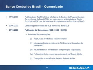 Banco Central do Brasil – Comunicado


   31/03/2009   Publicação do Relatório Sobre a Indústria de Cartões de Pagamentos pelo
                 Banco Central do Brasil (BCB) em conjunto com a Secretaria de Direito
                 Econômico (SDE) e a Secretaria de Acompanhamento Econômico (SEAE)

   30/06/2009   Considerações enviadas ao BCB inclusive a da ABECS

   01/10/2009   Publicação do Comunicado (BCB + SDE + SEAE)

                  Principais Recomendações:

                       (i)   Abertura da atividade de credenciamento;

                       (ii) Interoperabilidade de redes e de POS (terminal de captura de
                            transações);

                       (iii) Neutralidade nas atividades de compensação e liquidação;

                       (iv) Fortalecimento de esquemas nacionais de cartões de débito;

                       (v) Transparência na definição da tarifa de intercâmbio.




                                            13
 