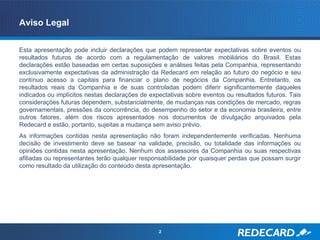 Aviso Legal

Esta apresentação pode incluir declarações que podem representar expectativas sobre eventos ou
resultados futuros de acordo com a regulamentação de valores mobiliários do Brasil. Estas
declarações estão baseadas em certas suposições e análises feitas pela Companhia, representando
exclusivamente expectativas da administração da Redecard em relação ao futuro do negócio e seu
contínuo acesso a capitais para financiar o plano de negócios da Companhia. Entretanto, os
resultados reais da Companhia e de suas controladas podem diferir significantemente daqueles
indicados ou implícitos nestas declarações de expectativas sobre eventos ou resultados futuros. Tais
considerações futuras dependem, substancialmente, de mudanças nas condições de mercado, regras
governamentais, pressões da concorrência, do desempenho do setor e da economia brasileira, entre
outros fatores, além dos riscos apresentados nos documentos de divulgação arquivados pela
Redecard e estão, portanto, sujeitas a mudança sem aviso prévio.
As informações contidas nesta apresentação não foram independentemente verificadas. Nenhuma
decisão de investimento deve se basear na validade, precisão, ou totalidade das informações ou
opiniões contidas nesta apresentação. Nenhum dos assessores da Companhia ou suas respectivas
afiliadas ou representantes terão qualquer responsabilidade por quaisquer perdas que possam surgir
como resultado da utilização do conteúdo desta apresentação.




                                                 2
 