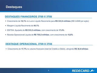 Destaques

DESTAQUES FINANCEIROS 3T09 X 3T08
 Crescimento de 18,1% no Lucro Líquido Recorrente para R$ 333,0 milhões (R$ 0,4948 por ação)

 Margem Líquida Recorrente de 44,1%

 EBITDA Ajustado de R$ 533,5 milhões, com crescimento de 17,4%

 Receita Operacional Líquida de R$ 755,5 milhões, com crescimento de 15,8%



DESTAQUE OPERACIONAL 3T09 X 3T08
 Crescimento de 17,7% no volume financeiro total de Crédito e Débito, atingindo R$ 36,8 bilhões




                                                 3
 