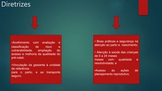 Diretrizes
•Acolhimento com avaliação e
classificação de risco e
vulnerabilidade, ampliação do
acesso e melhoria da qualidade do
pré-natal;
•Vinculação da gestante à unidade
de referência
para o parto, e ao transporte
seguro;
• Boas práticas e segurança na
atenção ao parto e nascimento;
• Atenção à saúde das crianças
de 0 a 24 meses
meses com qualidade e
resolutividade; e
•Acesso às ações de
planejamento reprodutivo.
 