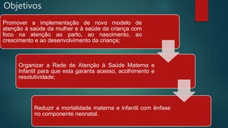 Objetivos
Promover a implementação de novo modelo de
atenção à saúde da mulher e à saúde da criança com
foco na atenção ao parto, ao nascimento, ao
crescimento e ao desenvolvimento da criança;
Organizar a Rede de Atenção à Saúde Materna e
Infantil para que esta garanta acesso, acolhimento e
resolutividade;
Reduzir a mortalidade materna e infantil com ênfase
no componente neonatal.
 