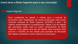 Como levar a Rede Cegonha para o seu município
Adesão Regional
Essa modalidade de adesão é voltada para o conjunto de
municípios da(s) Região(ões) de Saúde priorizada(s) pelo Grupo
Condutor Estadual da Rede Cegonha (GCE/RC) a parti r de
critérios epidemiológicos e populacionais. Nesse ti po de adesão
são pactuadas ações para os quatro componentes da Rede
Cegonha. Para realizar esse tipo de adesão cada município deve
procurar o GCE/RC de seu estado para participar da discussão
das regiões prioritárias a serem eleitas por esse grupo.
 