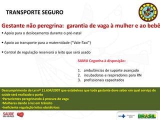 TRANSPORTE SEGURO

Gestante não peregrina: garantia de vaga à mulher e ao bebê
 Apoio para o deslocamento durante o pré-natal

 Apoio ao transporte para a maternidade (“Vale-Taxi”)

 Central de regulação reservará o leito que será usado

                                                SAMU Cegonha à disposição:

                                                1. ambulâncias de suporte avançado
                                                2. incubadoras e respiradores para RN
                                                3. profissionais capacitados

Descumprimento da Lei nº 11.634/2007 que estabelece que toda gestante deve saber em qual serviço de
saúde será realizado o parto
•Parturientes peregrinando à procura de vaga
•Mulheres dando à luz em trânsito
•Ineficiente regulação leitos obstétricos
 