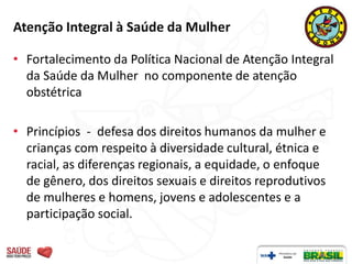 Atenção Integral à Saúde da Mulher

• Fortalecimento da Política Nacional de Atenção Integral
  da Saúde da Mulher no componente de atenção
  obstétrica

• Princípios - defesa dos direitos humanos da mulher e
  crianças com respeito à diversidade cultural, étnica e
  racial, as diferenças regionais, a equidade, o enfoque
  de gênero, dos direitos sexuais e direitos reprodutivos
  de mulheres e homens, jovens e adolescentes e a
  participação social.
 