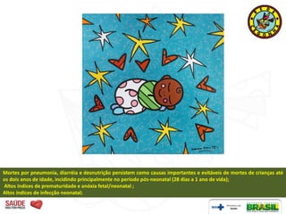 Mortes por pneumonia, diarréia e desnutrição persistem como causas importantes e evitáveis de mortes de crianças até
os dois anos de idade, incidindo principalmente no período pós-neonatal (28 dias a 1 ano de vida);
Altos índices de prematuridade e anóxia fetal/neonatal ;
Altos índices de infecção neonatal;
 