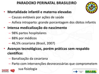 PARADOXO PERINATAL BRASILEIRO

• Mortalidade infantil e materna elevadas
  – Causas evitáveis por ações de saúde
  – Asfixia intraparto: grande porcentagem dos óbitos infantis
• Intensa medicalização do nascimento
  – 98% partos hospitalares
  – 88% por médicos
  – 46,5% cesariana (Brasil, 2007)
• Avanços tecnológicos, porém práticas sem respaldo
  científico:
  – Banalização da cesariana
  – Parto com intervenções desnecessárias que comprometem
        sua fisiologia
 