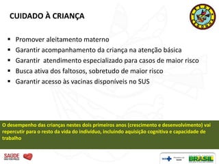 CUIDADO À CRIANÇA

     Promover aleitamento materno
     Garantir acompanhamento da criança na atenção básica
     Garantir atendimento especializado para casos de maior risco
     Busca ativa dos faltosos, sobretudo de maior risco
     Garantir acesso às vacinas disponíveis no SUS




O desempenho das crianças nestes dois primeiros anos (crescimento e desenvolvimento) vai
repercutir para o resto da vida do indivíduo, incluindo aquisição cognitiva e capacidade de
trabalho
 