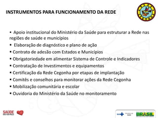 INSTRUMENTOS PARA FUNCIONAMENTO DA REDE


  Apoio institucional do Ministério da Saúde para estruturar a Rede nas
 regiões de saúde e municípios
  Elaboração de diagnóstico e plano de ação
  Contrato de adesão com Estados e Municípios
  Obrigatoriedade em alimentar Sistema de Controle e Indicadores
  Contratação de Investimentos e equipamentos
  Certificação da Rede Cegonha por etapas de implantação
  Comitês e conselhos para monitorar ações da Rede Cegonha
  Mobilização comunitária e escolar
  Ouvidoria do Ministério da Saúde no monitoramento
 