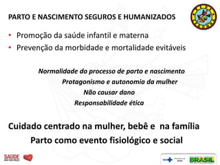 PARTO E NASCIMENTO SEGUROS E HUMANIZADOS

• Promoção da saúde infantil e materna
• Prevenção da morbidade e mortalidade evitáveis

        Normalidade do processo de parto e nascimento
               Protagonismo e autonomia da mulher
                      Não causar dano
                   Responsabilidade ética


Cuidado centrado na mulher, bebê e na família
     Parto como evento fisiológico e social
 
