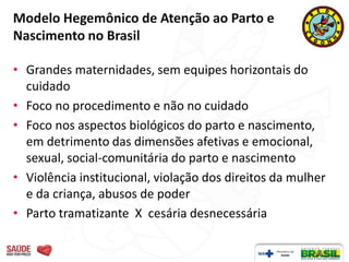 Modelo Hegemônico de Atenção ao Parto e
Nascimento no Brasil

• Grandes maternidades, sem equipes horizontais do
  cuidado
• Foco no procedimento e não no cuidado
• Foco nos aspectos biológicos do parto e nascimento,
  em detrimento das dimensões afetivas e emocional,
  sexual, social-comunitária do parto e nascimento
• Violência institucional, violação dos direitos da mulher
  e da criança, abusos de poder
• Parto tramatizante X cesária desnecessária
 