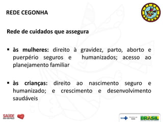 REDE CEGONHA


Rede de cuidados que assegura

 às mulheres: direito à gravidez, parto, aborto e
  puerpério seguros e    humanizados; acesso ao
  planejamento familiar

 às crianças: direito ao nascimento seguro e
  humanizado; e crescimento e desenvolvimento
  saudáveis
 
