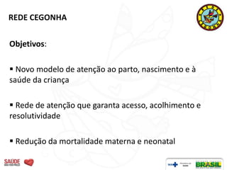 REDE CEGONHA


Objetivos:

 Novo modelo de atenção ao parto, nascimento e à
saúde da criança

 Rede de atenção que garanta acesso, acolhimento e
resolutividade

 Redução da mortalidade materna e neonatal
 