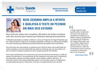 Radar Saúde                                            Boletim informativo do            Ano 2 | nº 94
                            Congresso                                   Ministério da Saúde           Dezembro 2012




                        REDE CEGONHA AMPLIA A OFERTA
                        E QUALIFICA O TESTE DO PEZINHO
                        EM MAIS SEIS ESTADOS                                                  A Rede Cegonha está
                                                                                              qualificando e ampliando
Para estimular testes mais completos, Ministério da Saúde vai dobrar                          os serviços de saúde que
                                                                                              atendem às mulheres e os
valor dos recursos para exames que detectam doenças precocemente                              bebês. Estamos trabalhando
O Ministério da Saúde vai ampliar e melhorar o acesso ao Programa de Triagem Neonatal, que    na extensão do Programa
faz o Teste do Pezinho. Agora, são 15 estados capacitados a oferecer um exame mais completo   de Triagem Neonatal, mas
em recém-nascidos, para detectar precocemente doenças que podem levar à deficiência.          isso também depende dos
                                                                                              gestores locais. Para isso,
Para estimular que mais estados se capacitem para oferecer testes mais qualificados em        aumentaremos o valor de
recém-nascidos, os recursos destinados aos gestores estaduais vão mais que dobrar em          investimento para incentivar
2013: dos R$ 52 milhões investidos em 2012, passarão para R$ 120 milhões.                     os estados a avançarem
                                                                                              dentro do Programa.
Outra ação do Ministério foi o lançamento de mais três diretrizes de atenção à saúde da             Ministro Alexandre Padilha
pessoa com deficiência. Os profissionais do SUS receberam instruções para o tratamento
de amputados, pessoas com lesão medular e para triagem auditiva neonatal. As
diretrizes trazem informações detalhadas sobre como proceder quanto ao diagnóstico,
caracterização da doença, tratamento, controle e acompanhamento dos usuários.
 