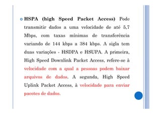HSPA (high Speed Packet Access) Pode 
transmitir dados a uma velocidade de até 5,7 
Mbps, com taxas mínimas de transferência 
variando de 144 kbps a 384 kbps. A sigla tem 
duas variações - HSDPA e HSUPA. A primeira, 
High Speed Downlink Packet Access, refere-se à 
velocidade com a qual a pessoas podem baixar 
arquivos de dados. A segunda, High Speed 
Uplink Packet Access, à velocidade para enviar 
pacotes de dados. 
 