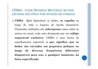 CDMA - CODE DIVISION MULTIPLE ACCESS 
(ACESSO MÚLTIPLO POR DIVISÃO DE CÓDIGO) 
 CDMA Após digitalizar os dados, os espalha ao 
longo de toda a largura de banda disponível. 
Chamadas múltiplas são sobrepostas umas sobre as 
outras no canal, cada uma ddeessiiggnnaaddaa ppoorr uumm ccóóddiiggoo 
sequencial exclusivo. CDMA é uma forma de 
espalhamento espectral, o que significa que os 
dados são enviados em pequenos pedaços ao 
longo de diversas frequências diferentes 
disponíveis para uso, a qualquer momento, na 
faixa especificada. 
 