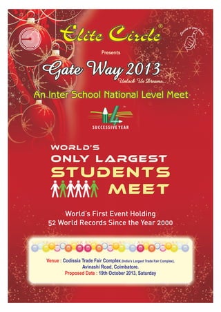Gate Way 2013Gate Way 2013
World’s First Event Holding
52 World Records Since the Year 2000
World’s
only Largest
Students
Meet
Venue : Codissia Trade Fair Complex (India’s Largest Trade Fair Complex),
Avinashi Road, Coimbatore.
Proposed Date : 19th October 2013, Saturday
 